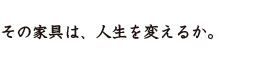 その家具は人生を変えるか。