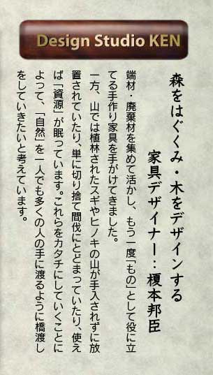 森をはぐくみ・木をデザインする 家具デザイナー：榎本邦臣 端材・廃棄材を集めて活かし、もう一度「もの」として役に立てる手作り家具を手がけてきました。 一方、山では植林されたスギやヒノキの山が手入されずに放置されていたり、単に切り捨て間伐にとどまっていたり、使えば「資源」が眠っています。これらをカタチにしていくことによって、「自然」を一人でも多くの人の手に渡るように橋渡しをしていきたいと考えています。