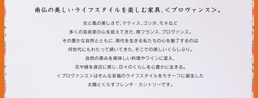 南仏の美しいライフスタイルを楽しむ家具、＜プロヴァンス＞。 コスガのロングセラー、プロヴァンスが復活。パイン材を使った温もりたっぷりのフレンチ・カントリーの家具です。